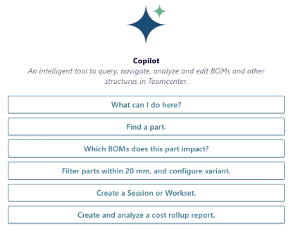 Example of Teamcenter Copilot prompts, delivering AI in PLM. Includes prompts such as, 
- What can I do here?
- Find a part, 
- Which BOMs does this part impact?
- Filter parts within 20mm and configure variant.
- Create a Session or Workset.
- Create and analyze a cost rollup report.